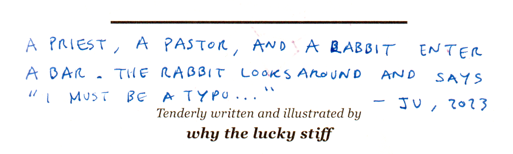 A priest, a pastor, and a rabbit enter a bar. The rabbit looks around and says "I must be a typo..." — Ju, 2023