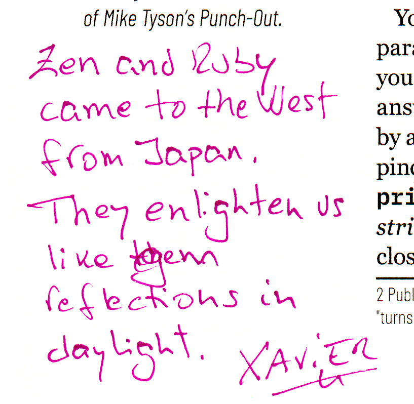 Zen and Ruby came to the West from Japan.
They enlighten us like gem reflections in daylight. Xavier
Social media post of Xavier Noria:
I was asked yesterday to write something in the margins of a paper edition of _why's book.
There's a sidebar about Zen moments he had, and wrote this next to it:
Zen and Ruby came to the West from Japan
They enlighten us
Like gem reflections in daylight