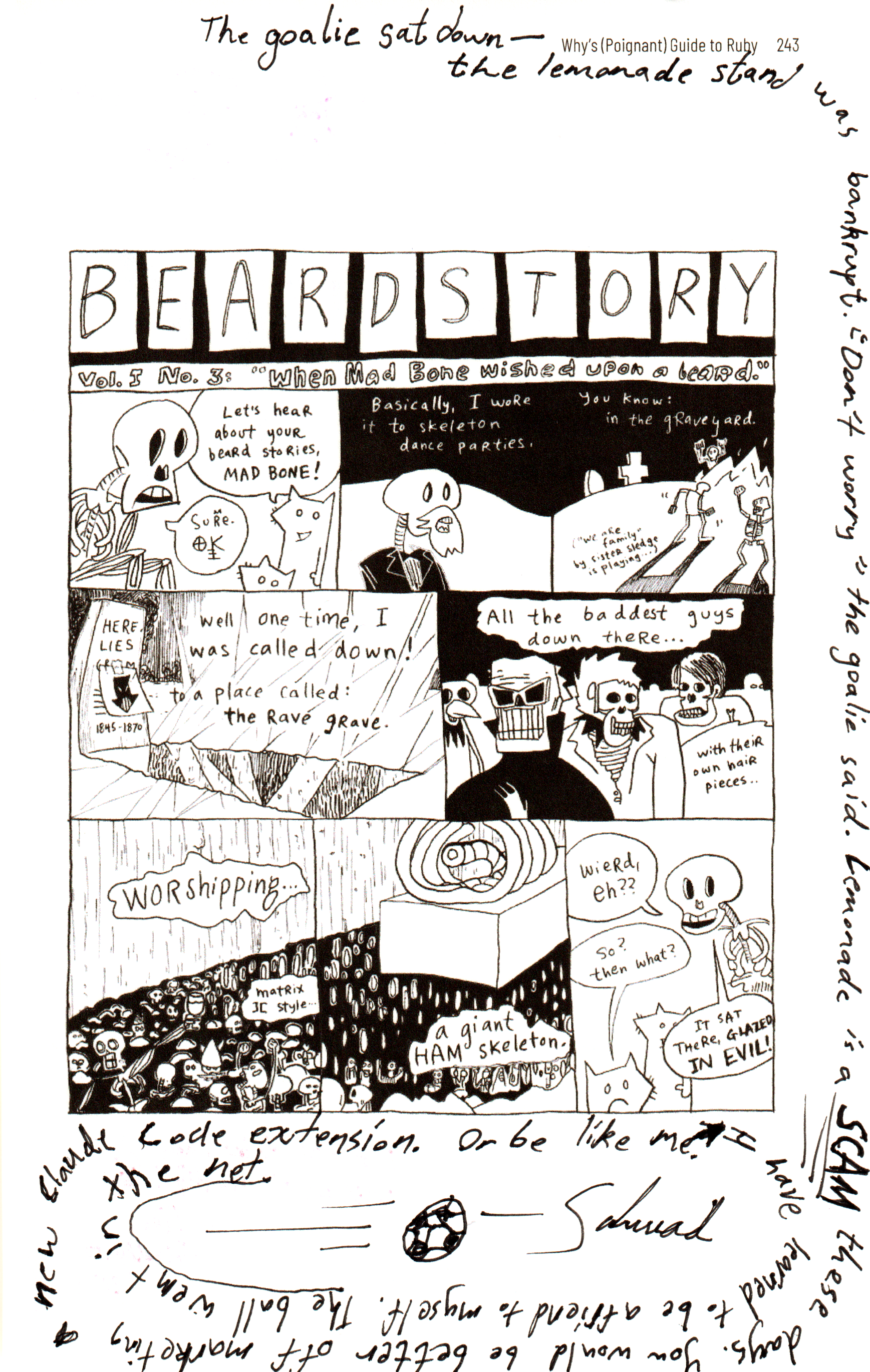 Handwritten in black, in a spiral around a printed comic page:
The goalie sat down — the lemonade stand was bankrupt. "Don't worry" the goalie said. Lemonade is a SCAM these days. You would be better off marketing a new Claude Code extension. Or be like me. I have learned to be a friend to myself. The ball went in the net.
A drawing of a football flying into a net.
— Schwad

Bsky post ( https://bsky.app/profile/schwad.org/post/3mn3aunvxr22x ) saying:

@alexanderadam.bsky.social
 has a very famous and very special copy of the poignant guide

It is filled with countless amounts of art and poetry and notes from people in the community (including Matz!!)

Today I was honoured to make a contribution