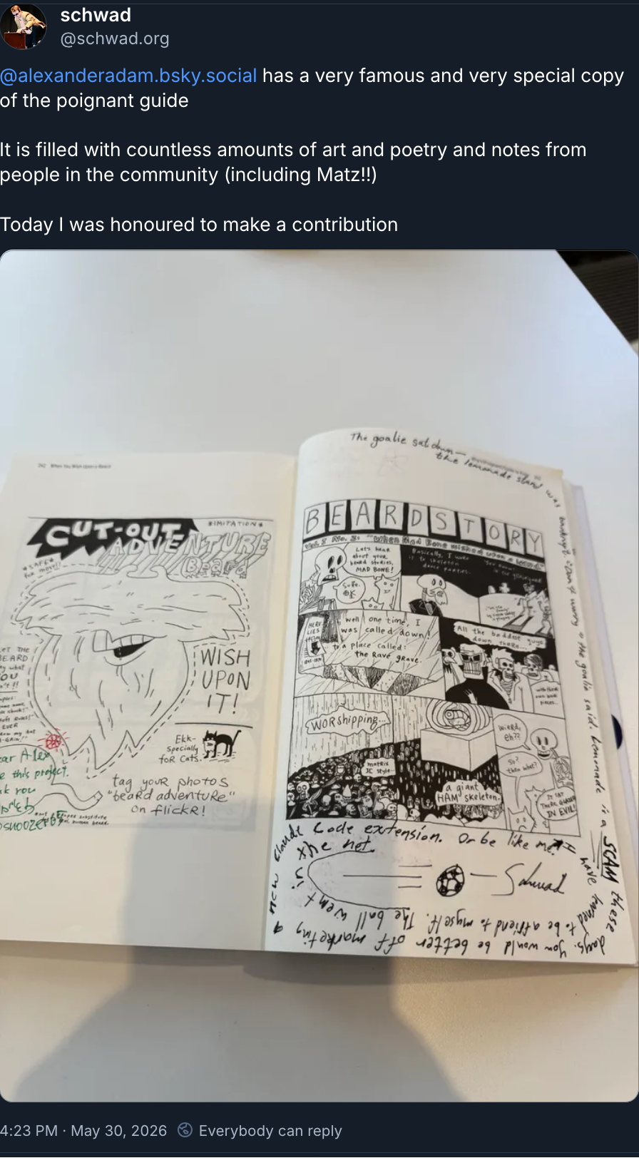 Handwritten in black, in a spiral around a printed comic page:
The goalie sat down — the lemonade stand was bankrupt. "Don't worry" the goalie said. Lemonade is a SCAM these days. You would be better off marketing a new Claude Code extension. Or be like me. I have learned to be a friend to myself. The ball went in the net.
A drawing of a football flying into a net.
— Schwad

Bsky post ( https://bsky.app/profile/schwad.org/post/3mn3aunvxr22x ) saying:

@alexanderadam.bsky.social
 has a very famous and very special copy of the poignant guide

It is filled with countless amounts of art and poetry and notes from people in the community (including Matz!!)

Today I was honoured to make a contribution